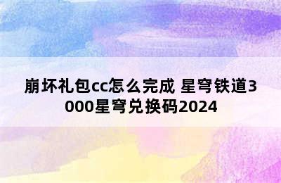 崩坏礼包cc怎么完成 星穹铁道3000星穹兑换码2024